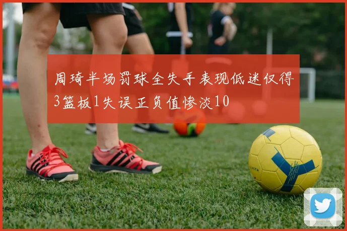周琦半场罚球全失手表现低迷仅得3篮板1失误正负值惨淡10