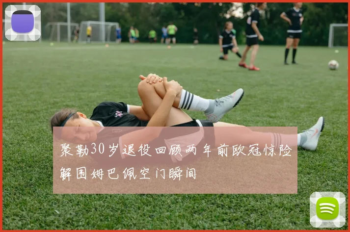 聚勒30岁退役回顾两年前欧冠惊险解围姆巴佩空门瞬间