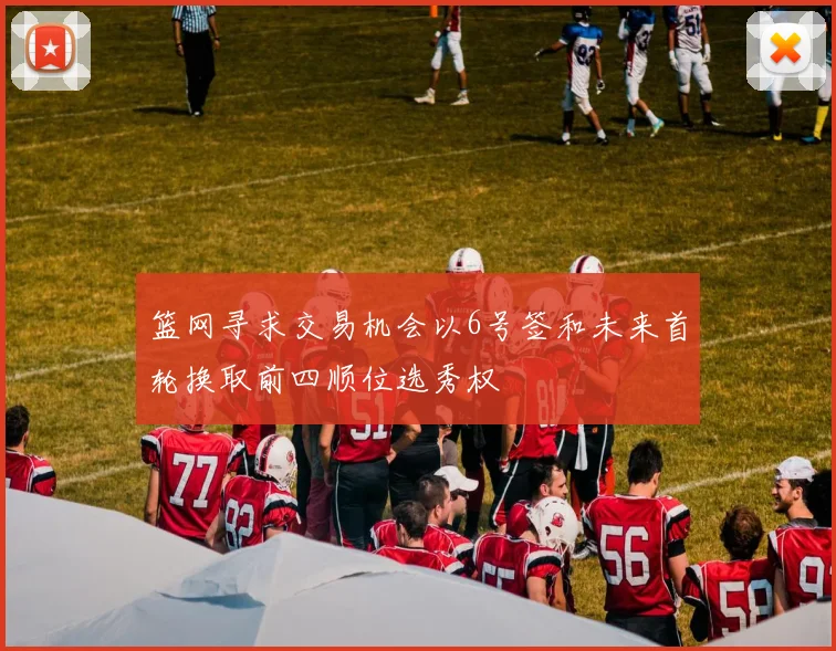 篮网寻求交易机会以6号签和未来首轮换取前四顺位选秀权