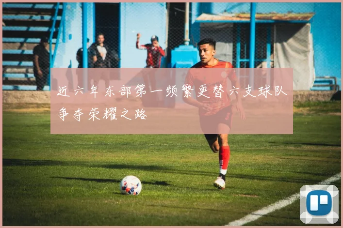 近六年东部第一频繁更替六支球队争夺荣耀之路