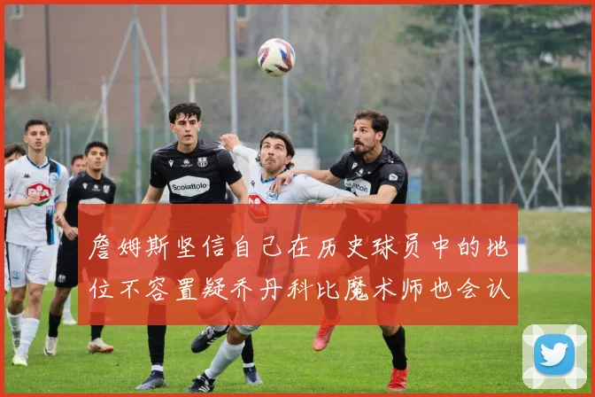 詹姆斯坚信自己在历史球员中的地位不容置疑乔丹科比魔术师也会认同