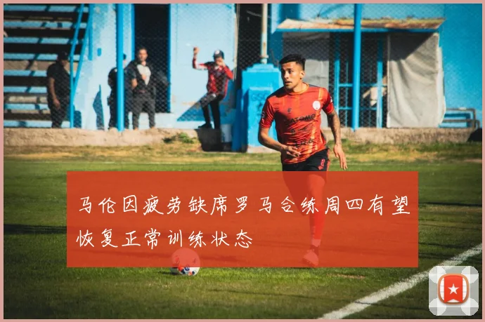 马伦因疲劳缺席罗马合练周四有望恢复正常训练状态