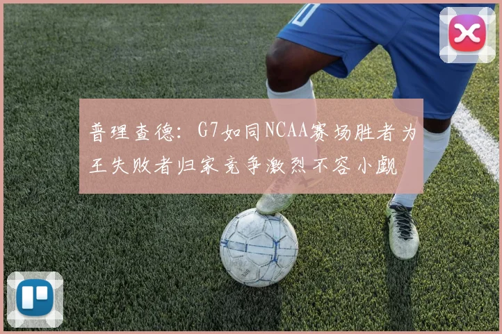 普理查德：G7如同NCAA赛场胜者为王失败者归家竞争激烈不容小觑