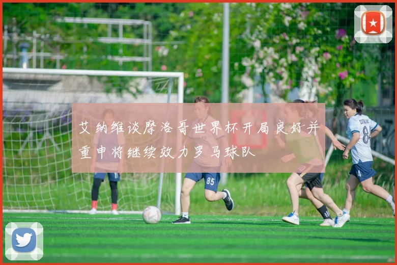 艾纳维谈摩洛哥世界杯开局良好并重申将继续效力罗马球队