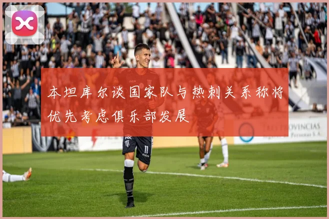 本坦库尔谈国家队与热刺关系称将优先考虑俱乐部发展