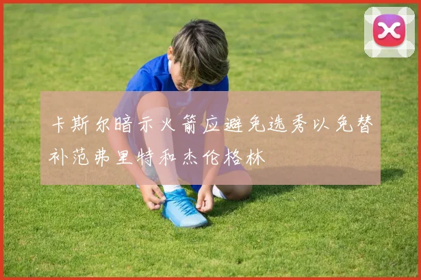 卡斯尔暗示火箭应避免选秀以免替补范弗里特和杰伦格林
