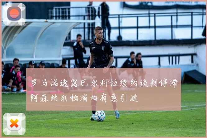 罗马诺透露巴尔科拉续约谈判停滞阿森纳利物浦均有意引进