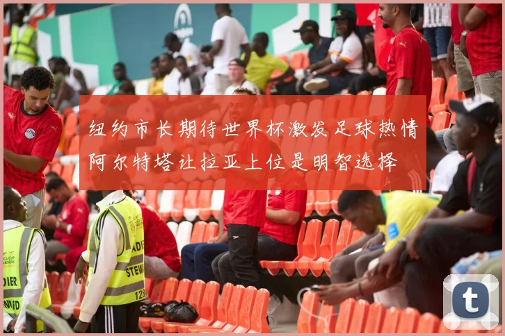 纽约市长期待世界杯激发足球热情阿尔特塔让拉亚上位是明智选择