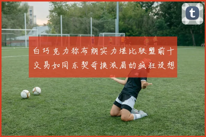 白巧克力称布朗实力堪比联盟前十交易如同东契奇换浓眉的疯狂设想