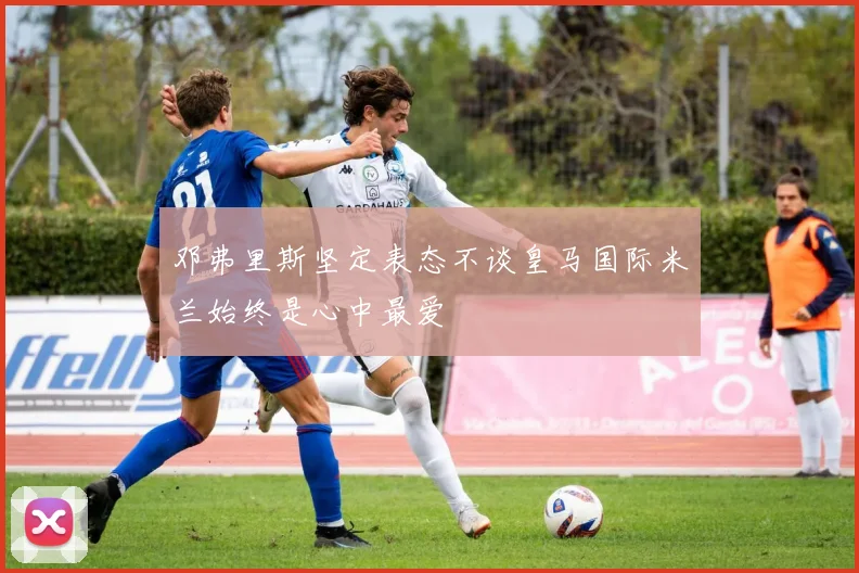 邓弗里斯坚定表态不谈皇马国际米兰始终是心中最爱