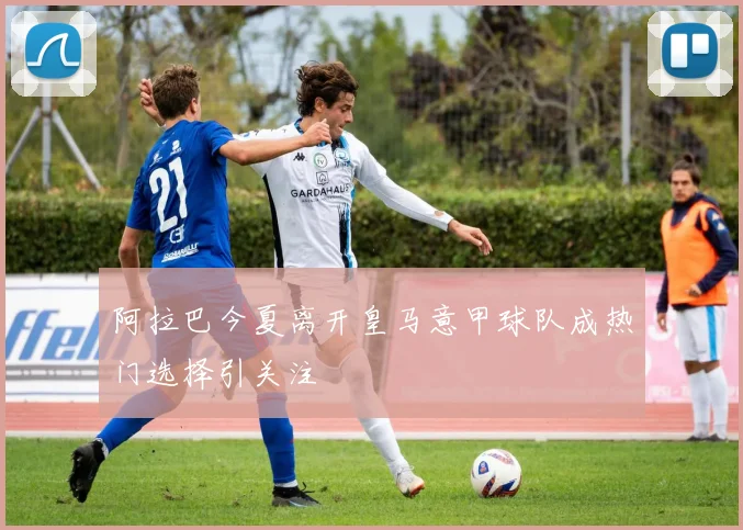 阿拉巴今夏离开皇马意甲球队成热门选择引关注