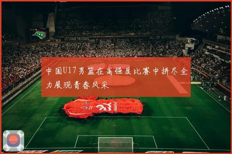 中国U17男篮在高强度比赛中拼尽全力展现青春风采