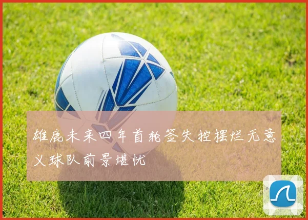 雄鹿未来四年首轮签失控摆烂无意义球队前景堪忧