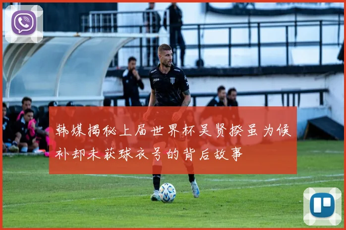 韩媒揭秘上届世界杯吴贤揆虽为候补却未获球衣号的背后故事