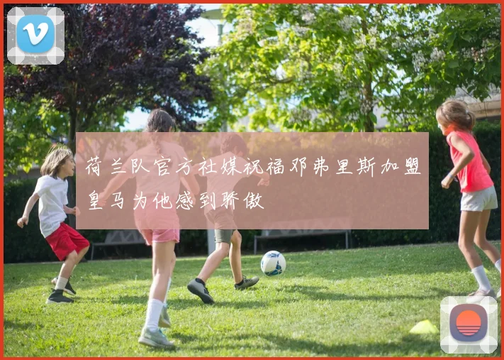 荷兰队官方社媒祝福邓弗里斯加盟皇马为他感到骄傲
