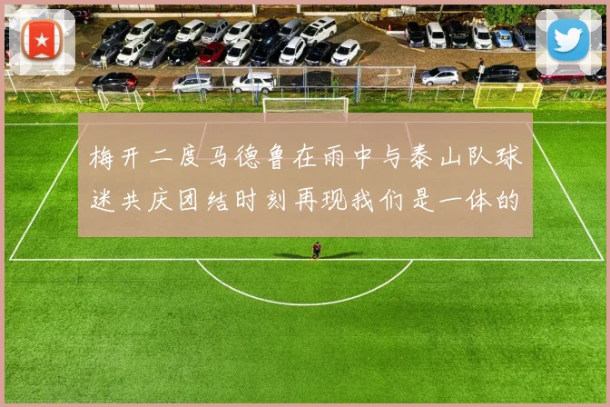 梅开二度马德鲁在雨中与泰山队球迷共庆团结时刻再现我们是一体的精神