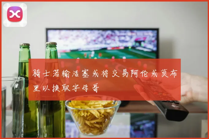 骑士若输活塞或将交易阿伦或莫布里以换取字母哥