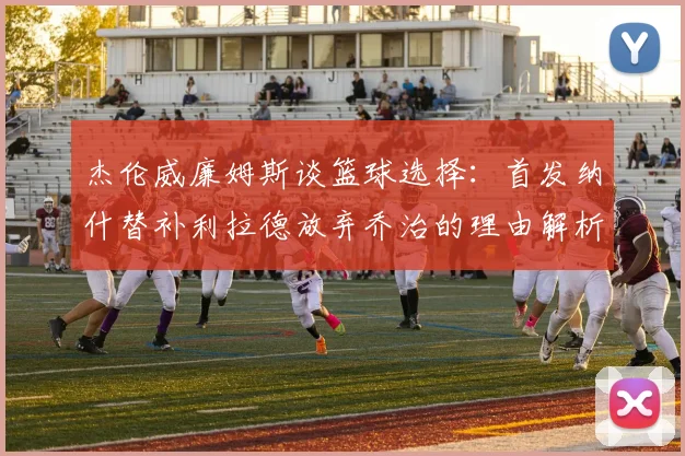 杰伦威廉姆斯谈篮球选择：首发纳什替补利拉德放弃乔治的理由解析