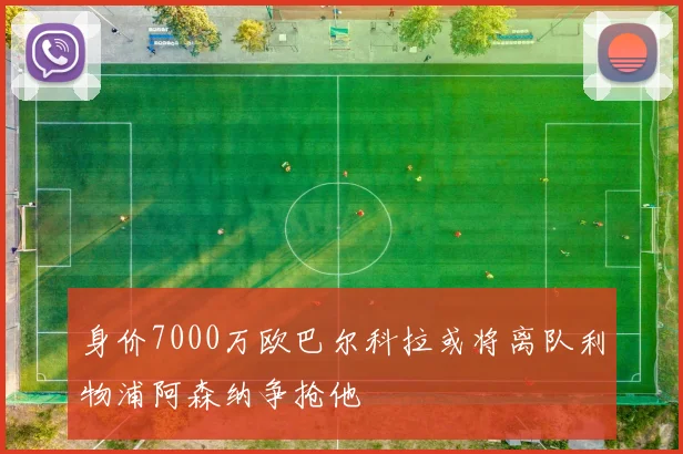 身价7000万欧巴尔科拉或将离队利物浦阿森纳争抢他