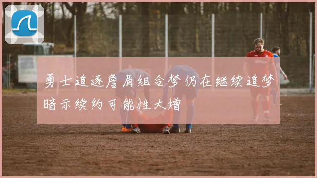勇士追逐詹眉组合梦仍在继续追梦暗示续约可能性大增